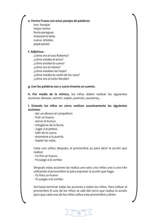 93
e. Forma Frases con estas parejas de palabras:
oso- bosque
Hojas-viento
lluvia-paraguas
motosierra-leña.
cueva- árboles.
papá-pastel.
f. Adjetivos.
¿cómo era el oso Roberto?
¿cómo estaba el erizo?
¿cómo estaba la cueva?
¿cómo era el viento?
¿cómo estaban las hojas?
¿cómo estaba la casita de los osos?
¿cómo era el osito Nicolás?
g. Con las palabras oso y cueva inventa un cuento.
h. Por medio de la mímica, los niños deben realizar las siguientes
acciones: abrazar, sonreír, soplar, acariciar, asustarse,.
i. Estando los niños en corro realizan sucesivamente las siguientes
acciones:
- dar un abrazo al compañero
- freír un huevo
- serrar el tronco
- refugiarse de la lluvia.
- Jugar a la pelota.
- Salir de la cueva
- Asomarse a la puerta.
- Soplar las velas.
Cada uno utiliza después, el pronombre yo para decir la acción que
realiza:
- Yo frío un huevo.
- Yo juego a la comba
Después estas acciones las realiza uno solo y los niños uno a uno irán
utilizando el pronombre tú para expresar la acción que haga.
- Tú fríes un huevo
- Tú juegas a la comba.
Así hasta terminar todas las acciones y todos los niños. Para utilizar el
pronombre El uno de los niños se sale del corro que realiza la acción
para que cada uno de los niños utilice este pronombre y dirán:
 