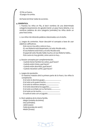 94
-El fríe un huevo.
-El juega a la comba.
Así hasta terminar todas las acciones.
4. SEMÁNTICA.
1. Puestos los niños en fila, al decir nombres de una determinada
categoría (expresiones de agrado) darán un paso hacia delante, si se
nombran palabras de otra categoría (animales) los niños darán un
paso hacia atrás.
2. Los niños irán diciendo palabras relacionadas con el otoño.
3. Juegos de contrarios. Hacer descubrir el concepto a base de usar
adjetivos calificativos.
-Este oso es muy alto y este es muy...
-EL oso Roberto está despeinado y el osito Nicolás está...
-El oso Roberto está triste y el osito Nicolás está.
-El papá del osito Nicolás habla mucho y el oso Roberto habla...
-Esta cueva es muy grande y esta cueva es muy...
4. Asociar conceptos por complementación.
- Cuándo tienen hambre los ositos ¿qué hacen?
- Cuándo están tristes ¿qué hacen?
- Cuándo están aburridos ¿qué hacen?
- Cuándo necesitan cariño ¿qué hacen?
5. Juegos de asociación.
El maestro/ maestra dirá la primera parte de la frase y los niños la
completarán.
-Si al osito le decimos guapo....................................
-Si al osito se le quiere mucho...............................
-Si al osito le reñimos siempre............................
-Si el osito desordena los juguetes......................
-Si el osito se enfada con su hermano....................
-Si el osito se ríe mucho.........................................
-Si sueña el osito con un juguete............................
6. Decir palabras de la misma familia.
-Alegre (estados de ánimo)
-Oso (animales).
-Jabón (aseo)
-Falda (prendas de vestir)
-Melón (frutas)
 