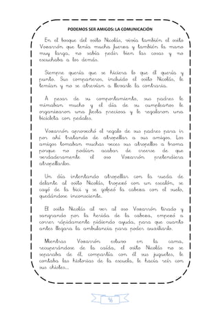 96
PODEMOS SER AMIGOS: LA COMUNICACIÓN
En el bosque del osito Nicolás, vivía también el osito
Vozarrón que tenía mucha fuerza y también la mano
muy larga, no sabía pedir bien las cosas y no
escuchaba a los demás.
Siempre quería que se hiciera lo que él quería y
punto. Sus compañeros, incluido el osito Nicolás, le
temían y no se atrevían a llevarle la contraria.
A pesar de su comportamiento, sus padres le
mimaban mucho y el día de su cumpleaños le
organizaron una fiesta preciosa y le regalaron una
bicicleta con pedales.
Vozarrón aprovechó el regalo de sus padres para ir
por ahí tratando de atropellar a sus amigos. Los
amigos tomaban muchas veces sus atropellos a broma
porque no podían acabar de creerse de que
verdaderamente el oso Vozarrón pretendiera
atropellarlos.
Un día intentando atropellar con la rueda de
delante al osito Nicolás, tropezó con un escalón, se
cayó de la bici y se golpeó la cabeza con el suelo,
quedándose inconsciente.
El osito Nicolás al ver al oso Vozarrón tirado y
sangrando por la herida de la cabeza, empezó a
correr rápidamente pidiendo ayuda, para que cuanto
antes llegara la ambulancia para poder auxiliarlo.
Mientras Vozarrón estuvo en la cama,
recuperándose de la caída, el osito Nicolás no se
separaba de él, compartía con él sus juguetes, le
contaba las historias de la escuela, le hacía reír con
sus chistes...
 