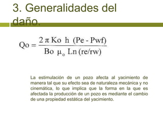 3. Generalidades del
daño.



   La estimulación de un pozo afecta al yacimiento de
   manera tal que su efecto sea de naturaleza mecánica y no
   cinemática, lo que implica que la forma en la que es
   afectada la producción de un pozo es mediante el cambio
   de una propiedad estática del yacimiento.
 