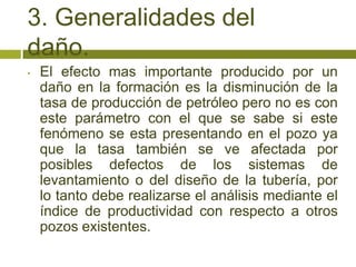 3. Generalidades del
daño.
•   El efecto mas importante producido por un
    daño en la formación es la disminución de la
    tasa de producción de petróleo pero no es con
    este parámetro con el que se sabe si este
    fenómeno se esta presentando en el pozo ya
    que la tasa también se ve afectada por
    posibles defectos de los sistemas de
    levantamiento o del diseño de la tubería, por
    lo tanto debe realizarse el análisis mediante el
    índice de productividad con respecto a otros
    pozos existentes.
 