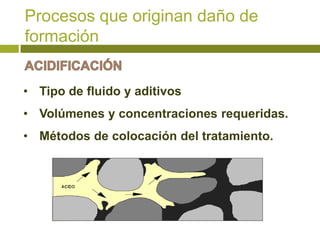 Procesos que originan daño de
formación


• Tipo de fluido y aditivos
• Volúmenes y concentraciones requeridas.
• Métodos de colocación del tratamiento.
 