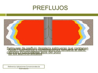 PREFLUJOS




Salmuera de preflujo desplaza salmueras que contienen
 Ácido Fluorhídrico o combinaciones remueve el daño
cationes incompatibles lejos del pozo
 de los alumino-silicatos


Referencia: Aplicaciones Convencionales de
                Estimulación
 