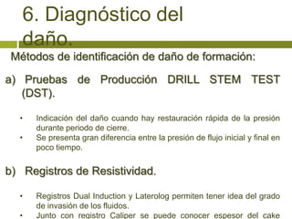 6. Diagnóstico del
   daño.
 Métodos de identificación de daño de formación:

a) Pruebas de Producción DRILL STEM TEST
   (DST).

  •   Indicación del daño cuando hay restauración rápida de la presión
      durante periodo de cierre.
  •   Se presenta gran diferencia entre la presión de flujo inicial y final en
      poco tiempo.


b) Registros de Resistividad.

  •   Registros Dual Induction y Laterolog permiten tener idea del grado
      de invasión de los fluidos.
  •   Junto con registro Caliper se puede conocer espesor del cake
 
