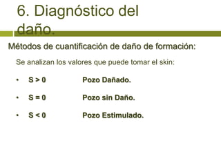 6. Diagnóstico del
  daño.
Métodos de cuantificación de daño de formación:
  Se analizan los valores que puede tomar el skin:

  •   S>0             Pozo Dañado.

  •   S=0             Pozo sin Daño.

  •   S<0             Pozo Estimulado.
 