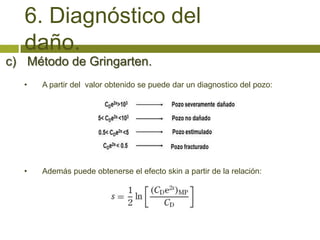 6. Diagnóstico del
   daño.
c) Método de Gringarten.
   •   A partir del valor obtenido se puede dar un diagnostico del pozo:




   •   Además puede obtenerse el efecto skin a partir de la relación:
 