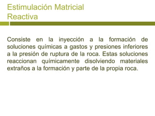Estimulación Matricial
Reactiva

Consiste en la inyección a la formación de
soluciones químicas a gastos y presiones inferiores
a la presión de ruptura de la roca. Estas soluciones
reaccionan químicamente disolviendo materiales
extraños a la formación y parte de la propia roca.
 