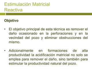 Estimulación Matricial
Reactiva

Objetivo

• El objetivo principal de esta técnica es remover el
  daño ocasionado en la perforaciones y en la
  vecindad del pozo y eliminar obstrucciones del
  mismo.

• Adicionalmente en formaciones de alta
  productividad la acidificación matricial no solo se
  emplea para remover el daño, sino también para
  estimular la productividad natural del pozo.
 