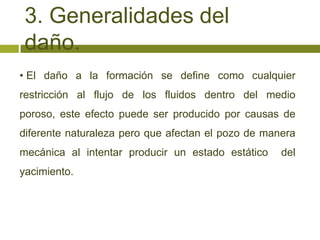3. Generalidades del
 daño.
• El daño a la formación se define como cualquier
restricción al flujo de los fluidos dentro del medio
poroso, este efecto puede ser producido por causas de
diferente naturaleza pero que afectan el pozo de manera
mecánica al intentar producir un estado estático    del
yacimiento.
 