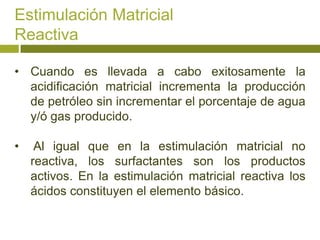 Estimulación Matricial
Reactiva

• Cuando es llevada a cabo exitosamente la
  acidificación matricial incrementa la producción
  de petróleo sin incrementar el porcentaje de agua
  y/ó gas producido.

•    Al igual que en la estimulación matricial no
    reactiva, los surfactantes son los productos
    activos. En la estimulación matricial reactiva los
    ácidos constituyen el elemento básico.
 