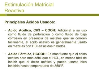 Estimulación Matricial
Reactiva

Principales Ácidos Usados:

• Acido Acético, CH3 – COOH: Adicional a su uso
  como fluido de perforación o como fluido de baja
  corrosión en presencia de metales que se corroen
  fácilmente, el ácido acético es generalmente usado
  en mezclas con HCl en ácidos híbridos.

• Acido Fórmico, HCOOH: Es más fuerte que el acido
  acético pero más débil que el HCL, es menos fácil de
  inhibir que el ácido acético y puede usarse bien
  inhibido hasta temperaturas de 350°F.
 