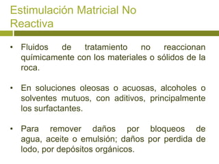 Estimulación Matricial No
Reactiva

• Fluidos  de    tratamiento    no   reaccionan
  químicamente con los materiales o sólidos de la
  roca.

• En soluciones oleosas o acuosas, alcoholes o
  solventes mutuos, con aditivos, principalmente
  los surfactantes.

• Para remover daños por bloqueos de
  agua, aceite o emulsión; daños por perdida de
  lodo, por depósitos orgánicos.
 
