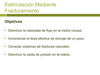 Estimulación Mediante
Fracturamiento

Objetivos

• Disminuir la velocidad de flujo en la matriz rocosa.

• Incrementar el área efectiva de drenaje de un pozo.

• Conectar sistemas de fracturas naturales.

• Disminuir la caída de presión en la matriz.
 