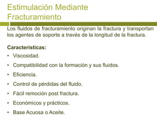 Estimulación Mediante
Fracturamiento
Los fluidos de fracturamiento originan la fractura y transportan
los agentes de soporte a través de la longitud de la fractura.

Características:
• Viscosidad.
• Compatibilidad con la formación y sus fluidos.
• Eficiencia.
• Control de pérdidas del fluido.
• Fácil remoción post fractura.
• Económicos y prácticos.
• Base Acuosa o Aceite.
 