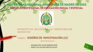 1
UNIVERSIDAD NACIONAL AMAZÓNICA DE MADRE DE DIOS
ESCUELA PROFESIONAL DE EDUCACIÓN INICIAL Y ESPECIAL
- ROSARIO DEL PILAR MERINO RUIZ
- MARY LUS ALCIDA GROVAS SALAS
ESTADÍSTICA APLICADA A LA INVESTIGACIÓN
EDUCATIVA
CURSO: DISEÑOS DE INVESTIGACIÓN /////
Estudiantes:
 