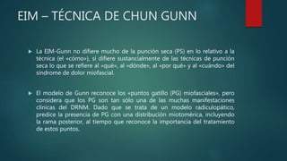EIM – TÉCNICA DE CHUN GUNN
 La EIM-Gunn no difiere mucho de la punción seca (PS) en lo relativo a la
técnica (el «cómo»), sí difiere sustancialmente de las técnicas de punción
seca lo que se refiere al «qué», al «dónde», al «por qué» y al «cuándo» del
síndrome de dolor miofascial.
 El modelo de Gunn reconoce los «puntos gatillo (PG) miofasciales», pero
considera que los PG son tan sólo una de las muchas manifestaciones
clínicas del DRNM. Dado que se trata de un modelo radiculopático,
predice la presencia de PG con una distribución miotomérica, incluyendo
la rama posterior, al tiempo que reconoce la importancia del tratamiento
de estos puntos.
 