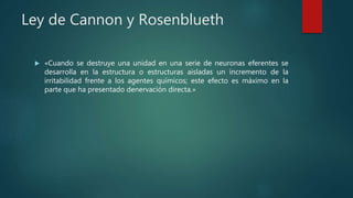 Ley de Cannon y Rosenblueth
 «Cuando se destruye una unidad en una serie de neuronas eferentes se
desarrolla en la estructura o estructuras aisladas un incremento de la
irritabilidad frente a los agentes químicos; este efecto es máximo en la
parte que ha presentado denervación directa.»
 