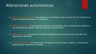 Alteraciones autonómicas
 Alteraciones vasomotoras (secundarias a la contractura del músculo liso)  moteado en
la piel, frialdad perceptible a la palpación.
 Reflejo sudomotor  se pueden observar un incremento de la respuesta de sudación y
una hiperhidrosis (patrón radicular nervioso característico).
 Reflejo pilomotor  puede ser inducido al palpar o puncionar los músculos del nivel
segmentario afectado.
 Alteraciones tróficas  disminución del aporte nutricional de un tejido, su crecimiento
puede quedar retardado o anulado.
 