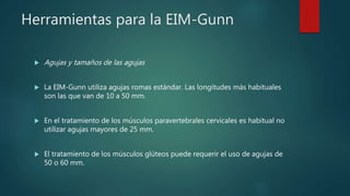 Herramientas para la EIM-Gunn
 Agujas y tamaños de las agujas
 La EIM-Gunn utiliza agujas romas estándar. Las longitudes más habituales
son las que van de 10 a 50 mm.
 En el tratamiento de los músculos paravertebrales cervicales es habitual no
utilizar agujas mayores de 25 mm.
 El tratamiento de los músculos glúteos puede requerir el uso de agujas de
50 o 60 mm.
 