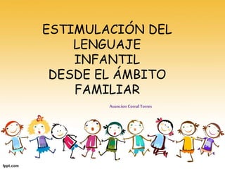 ESTIMULACIÓN DEL
LENGUAJE
INFANTIL
DESDE EL ÁMBITO
FAMILIAR
Asuncion Corral Torres
 