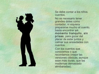 Se debe contar a los niños
cuentos.
No es necesario tener
grandes dotes como
contador, ni siquiera
prepararse mucho el cuento,
basta encontrar un
momento tranquilo, sin
prisas, para gozar del
placer de estar juntos y
calmar sus ansiedades con
cuentos.
Con los cuentos que
conocemos o que
recordamos (mejor las
versiones clásicas, aunque
sean más duras, que las
modernas demasiado
almibaradas).
 