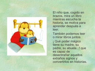 El niño que, cogido en
brazos, mira un libro
mientras escucha la
historia, se motiva para
aprender después a
leer.
También podemos leer
o mirar libros juntos.
¡ Qué poder mágico
tiene su madre, su
padre, su abuela...! que
es capaz de
desentrañar aquellos
extraños signos y
convertirlos en historias.
 