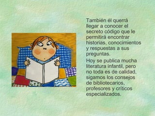 También él querrá
llegar a conocer el
secreto código que le
permitirá encontrar
historias, conocimientos
y respuestas a sus
preguntas.
Hoy se publica mucha
literatura infantil, pero
no toda es de calidad,
sigamos los consejos
de bibliotecarios,
profesores y críticos
especializados.
 