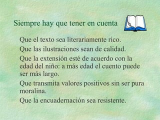Siempre hay que tener en cuenta
Que el texto sea literariamente rico.
Que las ilustraciones sean de calidad.
Que la extensión esté de acuerdo con la
edad del niño: a más edad el cuento puede
ser más largo.
Que transmita valores positivos sin ser pura
moralina.
Que la encuadernación sea resistente.
 