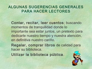ALGUNAS SUGERENCIAS GENERALES
PARA HACER LECTORES
Contar, recitar, leer cuentos; buscando
momentos de tranquilidad donde lo
importante sea estar juntos, un pretexto para
dedicarle nuestro tiempo y nuestra atención,
en definitiva nuestro cariño.
Regalar, comprar libros de calidad para
hacer su biblioteca.
Utilizar la biblioteca pública.
 