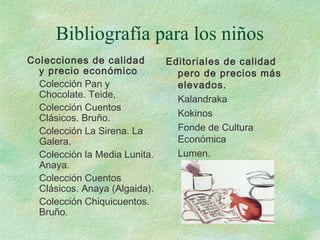 Bibliografía para los niños
Colecciones de calidad
y precio económico
Colección Pan y
Chocolate. Teide,
Colección Cuentos
Clásicos. Bruño.
Colección La Sirena. La
Galera.
Colección la Media Lunita.
Anaya.
Colección Cuentos
Clásicos. Anaya (Algaida).
Colección Chiquicuentos.
Bruño.
Editoriales de calidad
pero de precios más
elevados.
Kalandraka
Kokinos
Fonde de Cultura
Económica
Lumen.
 