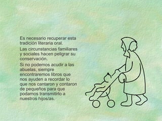 Es necesario recuperar esta
tradición literaria oral.
Las circunstancias familiares
y sociales hacen peligrar su
conservación.
Si no podemos acudir a las
abuelas, siempre
encontraremos libros que
nos ayuden a recordar lo
que nos cantaron y contaron
de pequeños para que
podamos transmitirlo a
nuestros hijos/as.
 