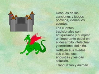 Después de las
canciones y juegos
poéticos, vienen los
cuentos.
Los cuentos
tradicionales son
antiquísimos y cumplen
un importante papel en
el desarrollo intelectual
y emocional del niño.
Reflejan sus miedos,
sus celos, sus
angustias y les dan
solución.
Tranquilizan y animan.
 