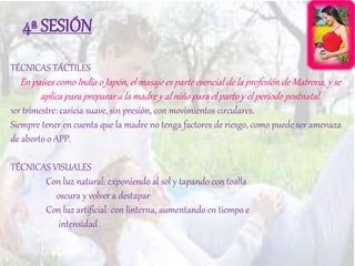 4ª SESIÓN
TÉCNICAS TÁCTILES
En países como India o Japón, el masaje es parte esencial de la profesión de Matrona, y se
aplica para preparar a la madre y al niño para el parto y el periodo postnatal.
1er trimestre: caricia suave, sin presión, con movimientos circulares.
Siempre tener en cuenta que la madre no tenga factores de riesgo, como puede ser amenaza
de aborto o APP.
TÉCNICAS VISUALES
Con luz natural: exponiendo al sol y tapando con toalla
oscura y volver a destapar
Con luz artificial: con linterna, aumentando en tiempo e
intensidad
 