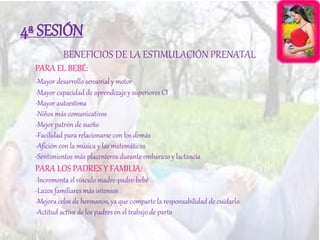 4ª SESIÓN
BENEFICIOS DE LA ESTIMULACIÓN PRENATAL
PARA EL BEBÉ:
-Mayor desarrollo sensorial y motor
-Mayor capacidad de aprendizaje y superiores CI
-Mayor autoestima
-Niños más comunicativos
-Mejor patrón de sueño
-Facilidad para relacionarse con los demás
-Afición con la música y las matemáticas
-Sentimientos más placenteros durante embarazo y lactancia
PARA LOS PADRES Y FAMILIA:
-Incrementa el vínculo madre-padre-bebé
-Lazos familiares más intensos
-Mejora celos de hermanos, ya que comparte la responsabilidad de cuidarlo
-Actitud activa de los padres en el trabajo de parto
 