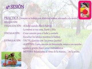 PRÁCTICA (Siempre se trabaja con distintas música adecuada a la sesión)
RELAJACIÓN
VISUALIZACIÓN: -Al bebé cuando ellos le hablan.
-La mamá se vea sana, fuerte y feliz
VINCULACIÓN: -Crear canción para el bebé y cantarle
-Escuchar los latidos mientras le hablan.
ESTIMULACIÓN: -TÁCTIL: Caricias con las yemas (aceites)
-AUDITIVA: Canta canción de bienvenida, música con sonidos
agudos y graves, hacer sonar instrumentos
-MOTORA: Balancearse al ritmo de la música, en la pelota.
4ª SESIÓN
 