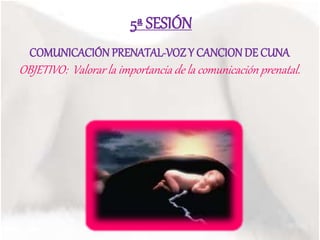 5ª SESIÓN
COMUNICACIÓN PRENATAL-VOZ Y CANCIONDE CUNA
OBJETIVO: Valorar la importancia de la comunicación prenatal.
 