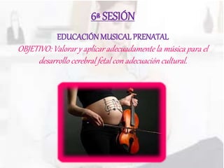 6ª SESIÓN
EDUCACIÓN MUSICALPRENATAL
OBJETIVO: Valorar y aplicar adecuadamente la música para el
desarrollo cerebral fetal con adecuación cultural.
 