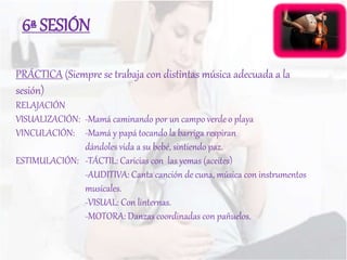 PRÁCTICA (Siempre se trabaja con distintas música adecuada a la
sesión)
RELAJACIÓN
VISUALIZACIÓN: -Mamá caminando por un campo verde o playa
VINCULACIÓN: -Mamá y papá tocando la barriga respiran
dándoles vida a su bebé, sintiendo paz.
ESTIMULACIÓN: -TÁCTIL: Caricias con las yemas (aceites)
-AUDITIVA: Canta canción de cuna, música con instrumentos
musicales.
-VISUAL: Con linternas.
-MOTORA: Danzas coordinadas con pañuelos.
6ª SESIÓN
 