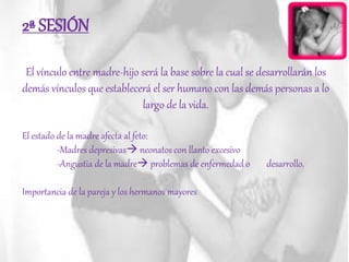 2ª SESIÓN
El vínculo entre madre-hijo será la base sobre la cual se desarrollarán los
demás vínculos que establecerá el ser humano con las demás personas a lo
largo de la vida.
El estado de la madre afecta al feto:
-Madres depresivas neonatos con llanto excesivo
-Angustia de la madre problemas de enfermedad o desarrollo.
Importancia de la pareja y los hermanos mayores
 