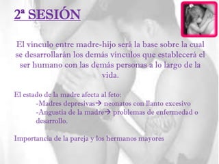2ª SESIÓN
El vínculo entre madre-hijo será la base sobre la cual
se desarrollarán los demás vínculos que establecerá el
ser humano con las demás personas a lo largo de la
vida.
El estado de la madre afecta al feto:
-Madres depresivas neonatos con llanto excesivo
-Angustia de la madre problemas de enfermedad o
desarrollo.
Importancia de la pareja y los hermanos mayores
 