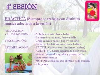 PRÁCTICA (Siempre se trabaja con distintas
música adecuada a la sesión)
RELAJACIÓN
VISUALIZACIÓN: -Al bebé cuando ellos le hablan.
-La mamá se vea sana, fuerte y feliz
VINCULACIÓN: -Crear canción para el bebé y cantarle
-Escuchar los latidos mientras le hablan.
ESTIMULACIÓN: -TÁCTIL: Caricias con las yemas (aceites)
-AUDITIVA: Canta canción de bienvenida,
música con sonidos agudos y graves, hacer
sonar instrumentos
-MOTORA: Balancearse al ritmo de la música,
en la pelota.
4ª SESIÓN
 
