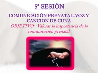 5ª SESIÓN
COMUNICACIÓN PRENATAL-VOZ Y
CANCION DE CUNA
OBJETIVO: Valorar la importancia de la
comunicación prenatal.
 