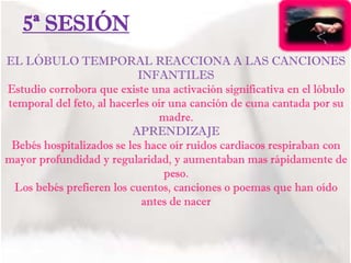 5ª SESIÓN
EL LÓBULO TEMPORAL REACCIONA A LAS CANCIONES
INFANTILES
Estudio corrobora que existe una activación significativa en el lóbulo
temporal del feto, al hacerles oír una canción de cuna cantada por su
madre.
APRENDIZAJE
Bebés hospitalizados se les hace oír ruidos cardiacos respiraban con
mayor profundidad y regularidad, y aumentaban mas rápidamente de
peso.
Los bebés prefieren los cuentos, canciones o poemas que han oído
antes de nacer
 