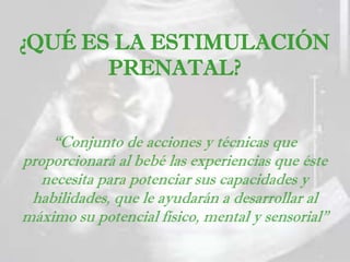 “Conjunto de acciones y técnicas que
proporcionará al bebé las experiencias que éste
necesita para potenciar sus capacidades y
habilidades, que le ayudarán a desarrollar al
máximo su potencial físico, mental y sensorial”
¿QUÉ ES LA ESTIMULACIÓN
PRENATAL?
 