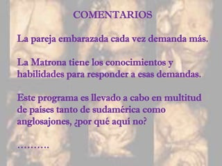 COMENTARIOS
La pareja embarazada cada vez demanda más.
La Matrona tiene los conocimientos y
habilidades para responder a esas demandas.
Este programa es llevado a cabo en multitud
de países tanto de sudamérica como
anglosajones, ¿por qué aquí no?
……….
 