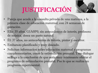 JUSTIFICACIÓN
• Pareja que acude a la consulta privada de una matrona, a la
primera clase de educación maternal, con 24 semanas de
gestación.
• Ella: 35 años, G1A0P0, sin antecedentes de interés, profesora
de música, desea un parto natural.
• Él: 37 años, no antecedentes de interés, pintor y escultor.
• Embarazo planificado y muy deseado.
• Solicitan información sobre educación maternal y programas
complementarios, como la estimulación prenatal. Tras dialogar
se llega a la conclusión de que sería muy interesante ofertar el
programa de estimulación prenatal. Por lo que se realiza un
programa experimental.
 