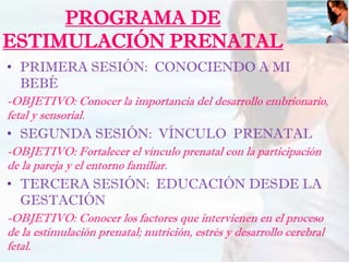 PROGRAMA DE
ESTIMULACIÓN PRENATAL
• PRIMERA SESIÓN: CONOCIENDO A MI
BEBÉ
-OBJETIVO: Conocer la importancia del desarrollo embrionario,
fetal y sensorial.
• SEGUNDA SESIÓN: VÍNCULO PRENATAL
-OBJETIVO: Fortalecer el vínculo prenatal con la participación
de la pareja y el entorno familiar.
• TERCERA SESIÓN: EDUCACIÓN DESDE LA
GESTACIÓN
-OBJETIVO: Conocer los factores que intervienen en el proceso
de la estimulación prenatal; nutrición, estrés y desarrollo cerebral
fetal.
 