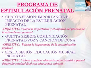 PROGRAMA DE
ESTIMULACIÓN PRENATAL
• CUARTA SESIÓN: IMPORTANCIA E
IMPACTO DE LA ESTIMULACION
PRENATAL
-OBJETIVO: Valorar la importancia y el impacto del proceso de
la estimulacion prenatal.
• QUINTA SESIÓN: COMUNICACIÓN
PRENATAL-VOZ Y CANCION DE CUNA
-OBJETIVO: Valorar la importancia de la comunicación
prenatal.
• SEXTA SESIÓN: EDUCACIÓN MUSICAL
PRENATAL
-OBJETIVO: Valorar y aplicar adecuadamente la música para el
desarrollo cerebral fetal con adecuación cultural.
 