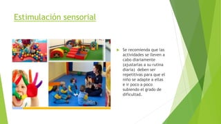 Estimulación sensorial
 Se recomienda que las
actividades se lleven a
cabo diariamente
(ajustarlas a su rutina
diaria) deben ser
repetitivas para que el
niño se adapte a ellas
e ir poco a poco
subiendo el grado de
dificultad.
 