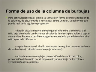 Forma de uso de la columna de burbujas
 Para estimulación visual: el niño se sentará en forma de indio alrededor de
  la columna, de pie, sentado a horcajadas sobre un rulo.. De tal forma que
  pueda realizar la siguiente progresión :

        - fijación visual: medir el tiempo que el niño mira la columna; si el
  niño deja de mirarla cambiaremos el color de la misma para volver a captar
  su atención. Podemos también apagarla y encenderla para determinar si el
  niño aprecia la diferencia.

         - seguimiento visual: el niño será capaz de seguir el curso ascendente
  de las burbujas ( cuidado con el empuje extensor).

        - actividades más complejas: percepción del cambio del color,
  provocación del cambio por el propio niño, aprendizaje de los colores,
  verbalización de los mismos.
 